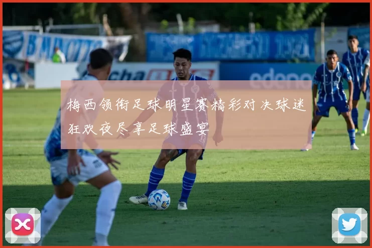 梅西领衔足球明星赛精彩对决球迷狂欢夜尽享足球盛宴