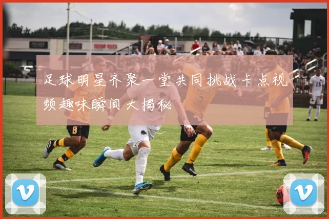 足球明星齐聚一堂共同挑战卡点视频趣味瞬间大揭秘
