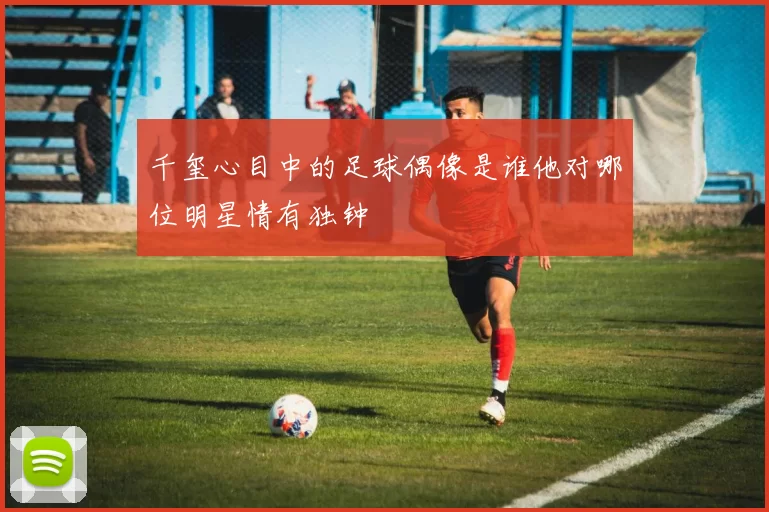 千玺心目中的足球偶像是谁他对哪位明星情有独钟