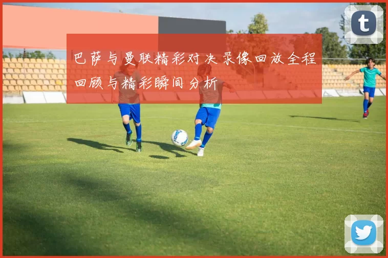 巴萨与曼联精彩对决录像回放全程回顾与精彩瞬间分析