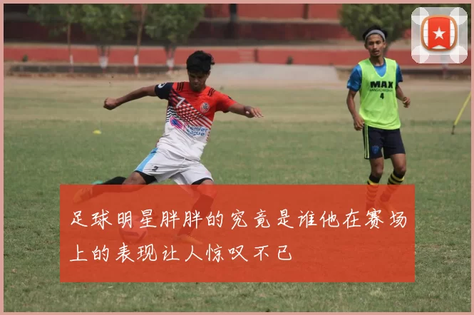 足球明星胖胖的究竟是谁他在赛场上的表现让人惊叹不已