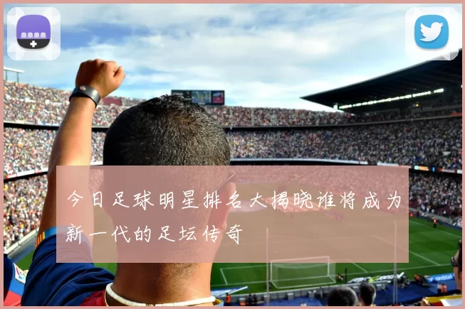 今日足球明星排名大揭晓谁将成为新一代的足坛传奇