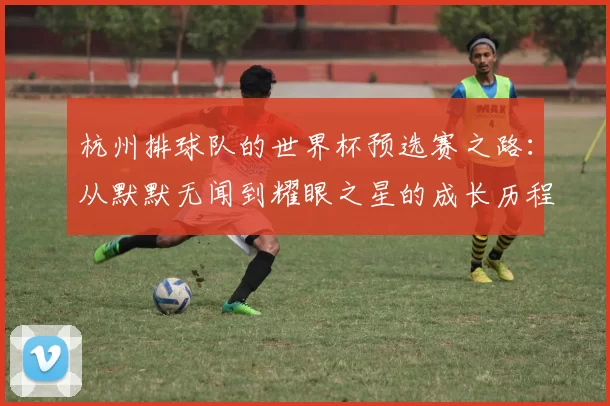 杭州排球队的世界杯预选赛之路：从默默无闻到耀眼之星的成长历程