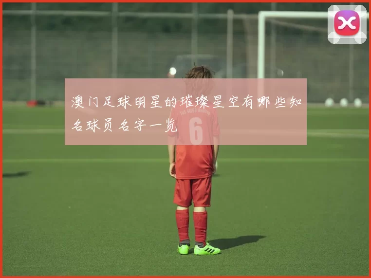 澳门足球明星的璀璨星空有哪些知名球员名字一览