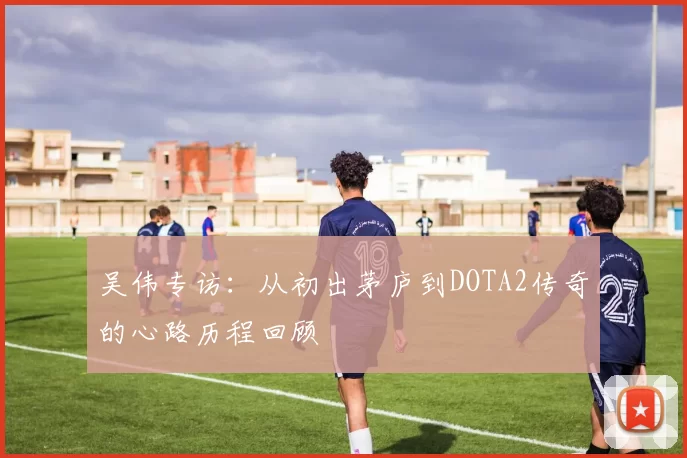 吴伟专访：从初出茅庐到DOTA2传奇的心路历程回顾