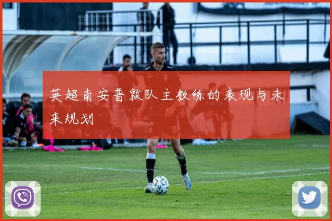 英超南安普敦队主教练的表现与未来规划