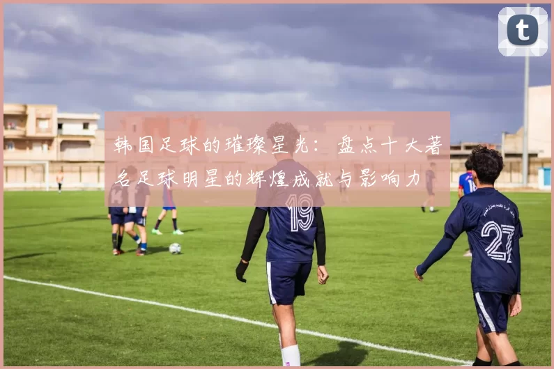 韩国足球的璀璨星光：盘点十大著名足球明星的辉煌成就与影响力