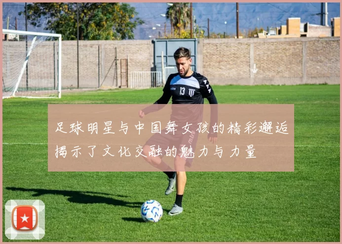 足球明星与中国舞女孩的精彩邂逅揭示了文化交融的魅力与力量