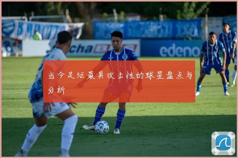 当今足坛最具攻击性的球星盘点与分析