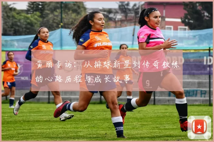 黄丽专访：从排球新星到传奇教练的心路历程与成长故事