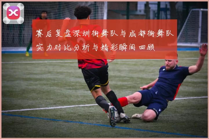 赛后复盘深圳街舞队与成都街舞队实力对比分析与精彩瞬间回顾