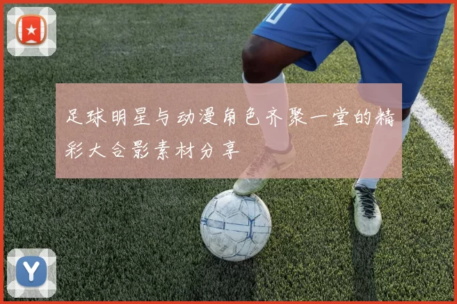 足球明星与动漫角色齐聚一堂的精彩大合影素材分享