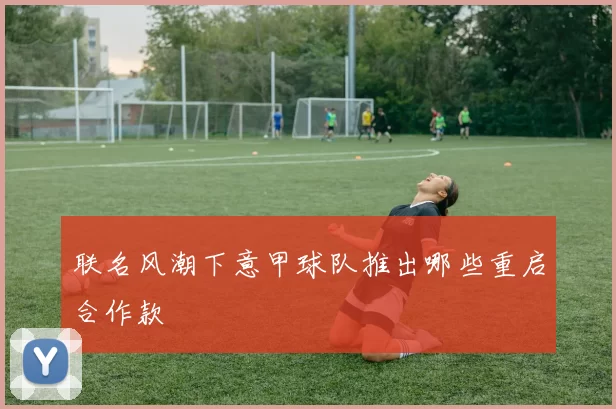 联名风潮下意甲球队推出哪些重启合作款