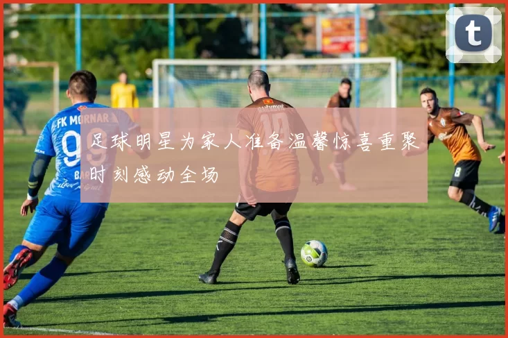 足球明星为家人准备温馨惊喜重聚时刻感动全场