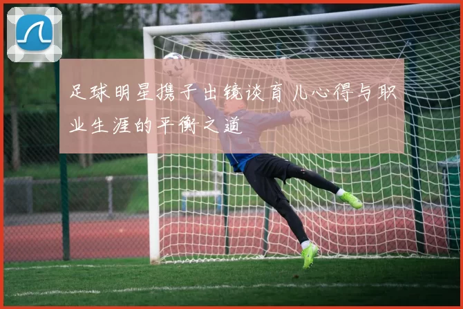 足球明星携子出镜谈育儿心得与职业生涯的平衡之道