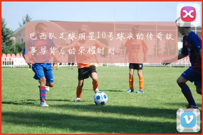 巴西队足球明星10号球衣的传奇故事与背后的荣耀时刻