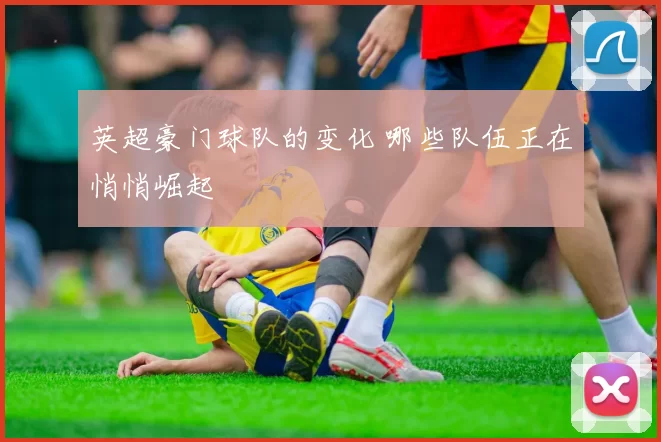 英超豪门球队的变化 哪些队伍正在悄悄崛起