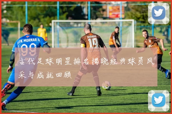 古代足球明星排名揭晓经典球员风采与成就回顾