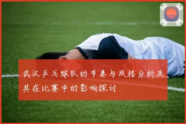 武汉乒乓球队的节奏与风格分析及其在比赛中的影响探讨