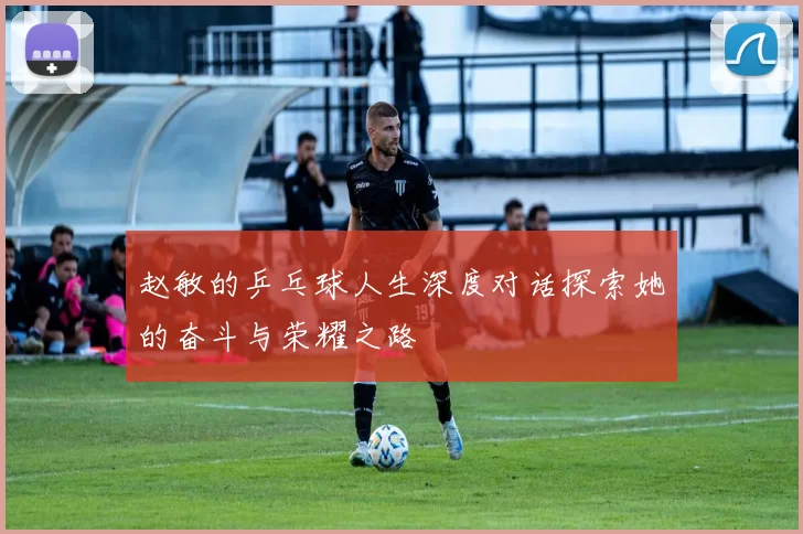 赵敏的乒乓球人生深度对话探索她的奋斗与荣耀之路