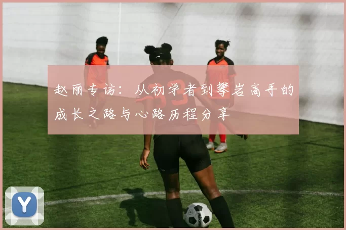 赵丽专访：从初学者到攀岩高手的成长之路与心路历程分享