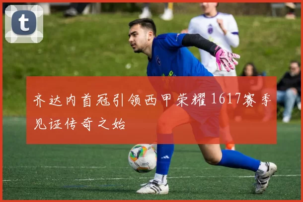 齐达内首冠引领西甲荣耀 1617赛季见证传奇之始