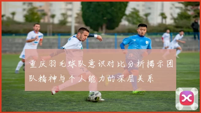 重庆羽毛球队意识对比分析揭示团队精神与个人能力的深层关系