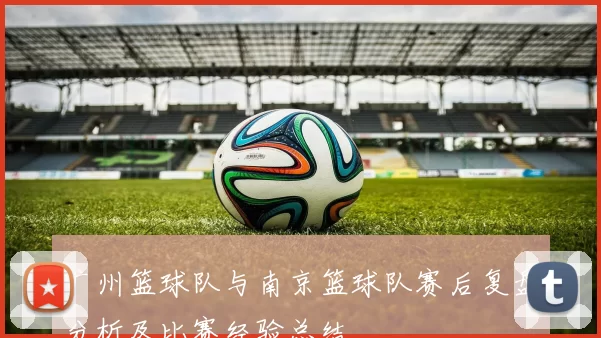 广州篮球队与南京篮球队赛后复盘分析及比赛经验总结