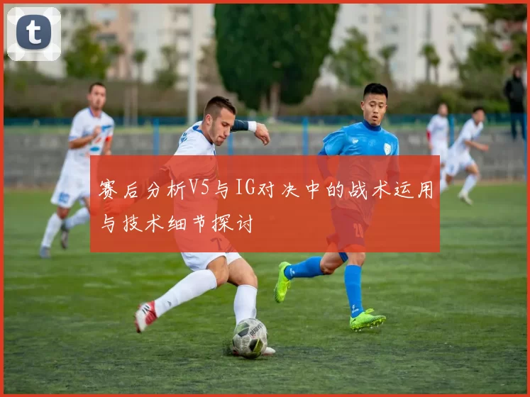赛后分析V5与IG对决中的战术运用与技术细节探讨