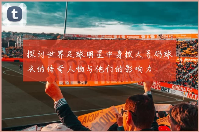 探讨世界足球明星中身披大号码球衣的传奇人物与他们的影响力