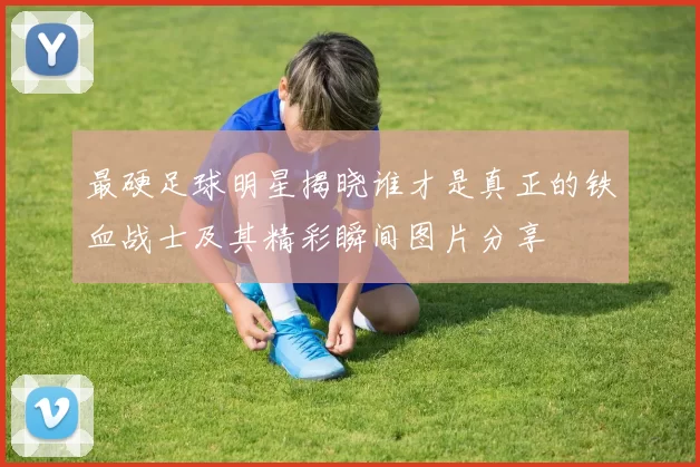最硬足球明星揭晓谁才是真正的铁血战士及其精彩瞬间图片分享
