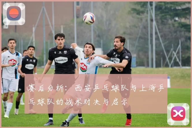 赛后分析：西安乒乓球队与上海乒乓球队的战术对决与启示