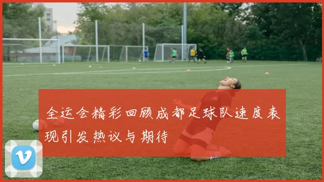 全运会精彩回顾成都足球队速度表现引发热议与期待