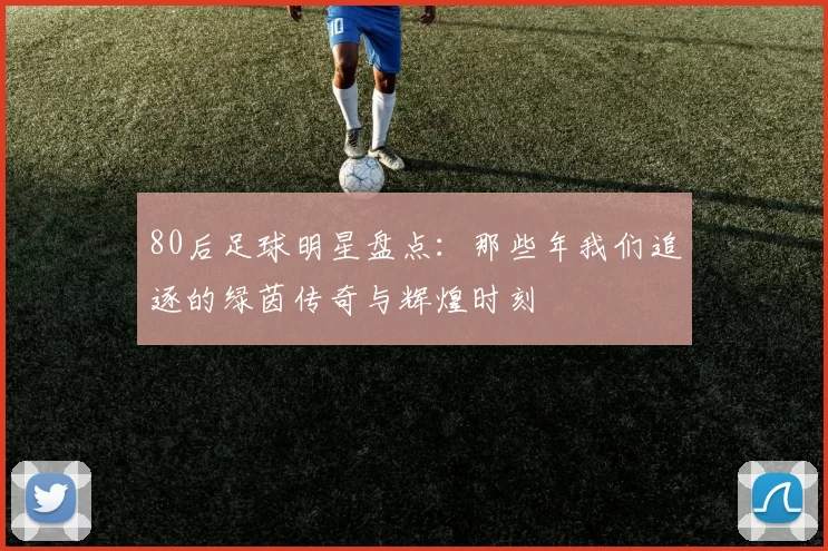 80后足球明星盘点：那些年我们追逐的绿茵传奇与辉煌时刻