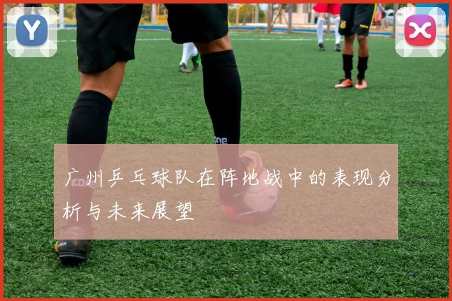 广州乒乓球队在阵地战中的表现分析与未来展望