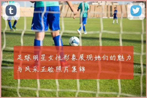 足球明星女性形象展现她们的魅力与风采正脸照片集锦