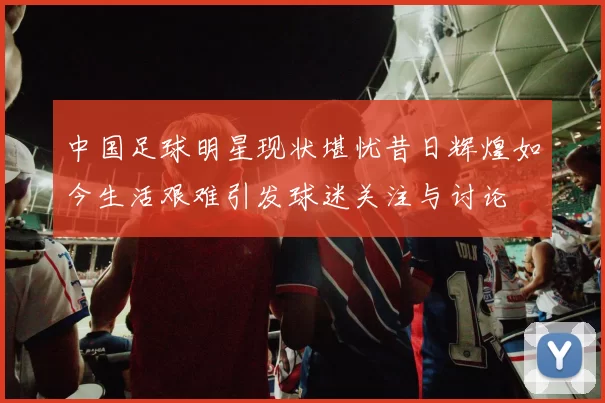 中国足球明星现状堪忧昔日辉煌如今生活艰难引发球迷关注与讨论