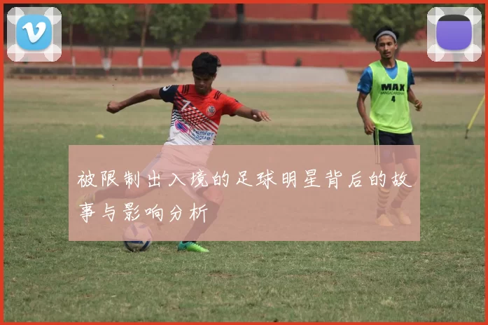 被限制出入境的足球明星背后的故事与影响分析