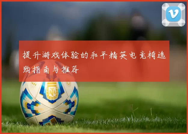 提升游戏体验的和平精英电竞椅选购指南与推荐