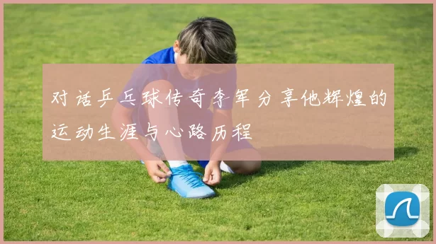 对话乒乓球传奇李军分享他辉煌的运动生涯与心路历程