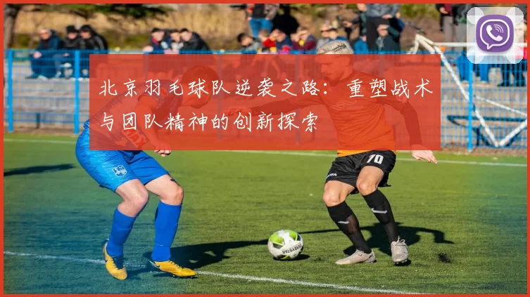 北京羽毛球队逆袭之路：重塑战术与团队精神的创新探索