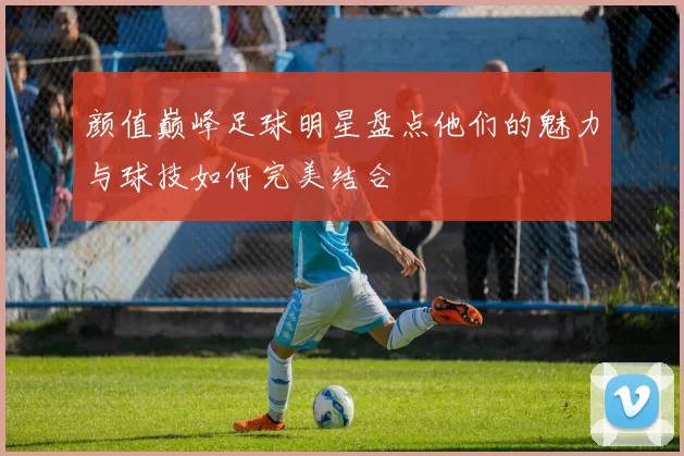 颜值巅峰足球明星盘点他们的魅力与球技如何完美结合