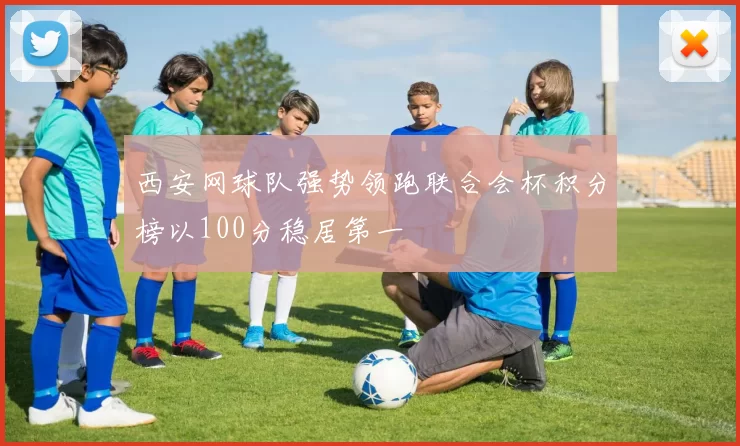 西安网球队强势领跑联合会杯积分榜以100分稳居第一