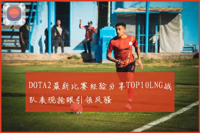 DOTA2最新比赛经验分享TOP10LNG战队表现抢眼引领风骚
