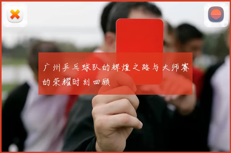 广州乒乓球队的辉煌之路与大师赛的荣耀时刻回顾