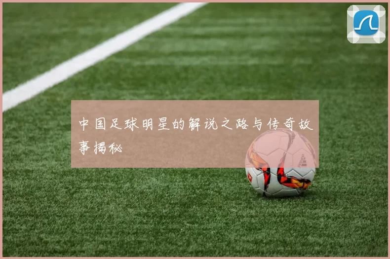 中国足球明星的解说之路与传奇故事揭秘