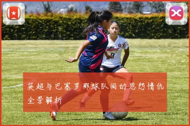 英超与巴塞罗那球队间的恩怨情仇全景解析