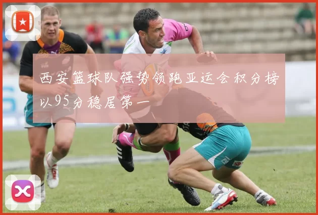 西安篮球队强势领跑亚运会积分榜以95分稳居第一