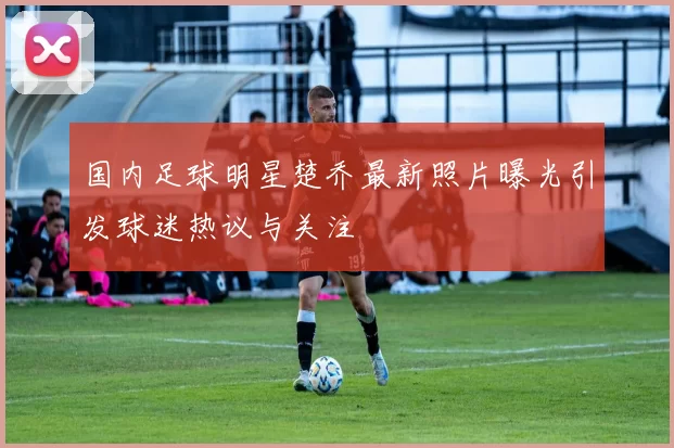 国内足球明星楚乔最新照片曝光引发球迷热议与关注
