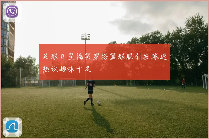 足球巨星搞笑穿搭篮球服引发球迷热议趣味十足